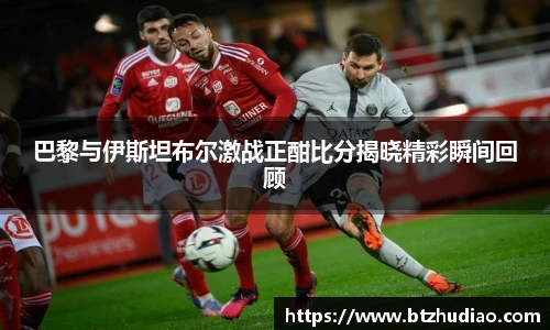 巴黎与伊斯坦布尔激战正酣比分揭晓精彩瞬间回顾